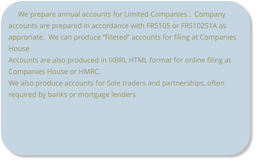 We prepare annual accounts for Limited Companies .  Company accounts are prepared in accordance with FRS105 or FRS102S1A as approriate.  We can produce “filleted” accounts for filing at Companies House Accounts are also produced in iXBRL HTML format for online filing at Companies House or HMRC. We also produce accounts for Sole traders and partnerships, often required by banks or mortgage lenders