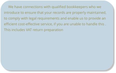 We have connections with qualified bookkeepers who we introduce to ensure that your records are properly maintained, to comply with legal requirements and enable us to provide an efficient cost-effective service, if you are unable to handle this .  This includes VAT return preparation