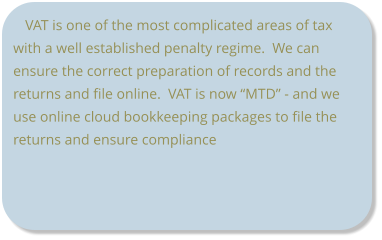 VAT is one of the most complicated areas of tax with a well established penalty regime.  We can ensure the correct preparation of records and the returns and file online.  VAT is now “MTD” - and we use online cloud bookkeeping packages to file the returns and ensure compliance