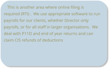 This is another area where online filing is required (RTI) .  We use appropriate software to run payrolls for our clients, whether Director only payrolls, or for all staff in larger organisations.  We deal with P11D and end of year returns and can claim CIS refunds of deductions
