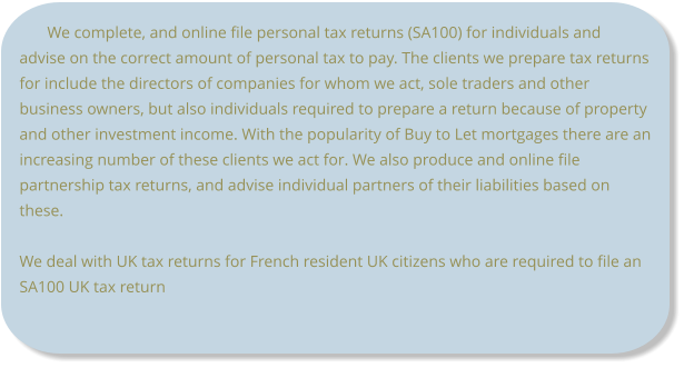 We complete, and online file personal tax returns (SA100) for individuals and advise on the correct amount of personal tax to pay. The clients we prepare tax returns for include the directors of companies for whom we act, sole traders and other business owners, but also individuals required to prepare a return because of property and other investment income. With the popularity of Buy to Let mortgages there are an increasing number of these clients we act for. We also produce and online file partnership tax returns, and advise individual partners of their liabilities based on these.  We deal with UK tax returns for French resident UK citizens who are required to file an SA100 UK tax return