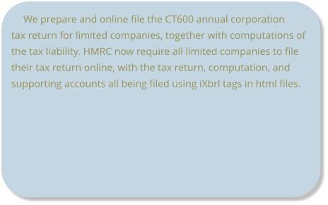 We prepare and online file the CT600 annual corporation tax return for limited companies, together with computations of the tax liability. HMRC now require all limited companies to file their tax return online, with the tax return, computation, and supporting accounts all being filed using iXbrl tags in html files.