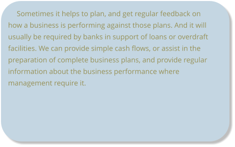 Sometimes it helps to plan, and get regular feedback on how a business is performing against those plans. And it will usually be required by banks in support of loans or overdraft facilities. We can provide simple cash flows, or assist in the preparation of complete business plans, and provide regular information about the business performance where management require it.